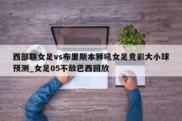 西部联女足vs布里斯本狮吼女足竞彩大小球预测_女足05不敌巴西回放