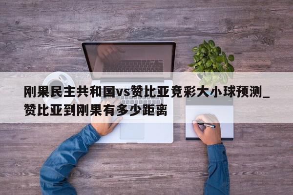 刚果民主共和国vs赞比亚竞彩大小球预测_赞比亚到刚果有多少距离