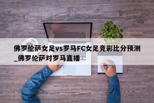 佛罗伦萨女足vs罗马FC女足竞彩比分预测_佛罗伦萨对罗马直播