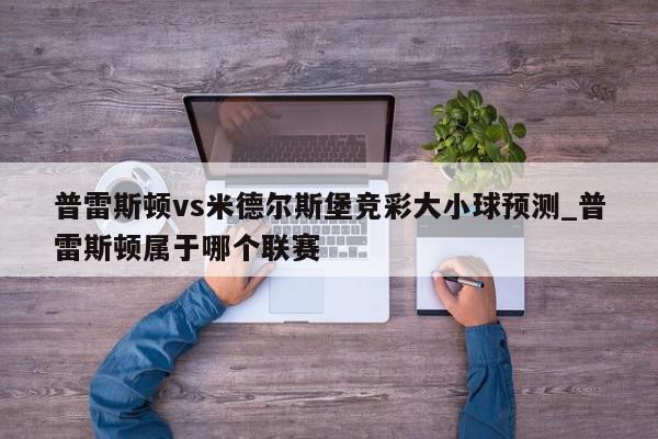 普雷斯顿vs米德尔斯堡竞彩大小球预测_普雷斯顿属于哪个联赛