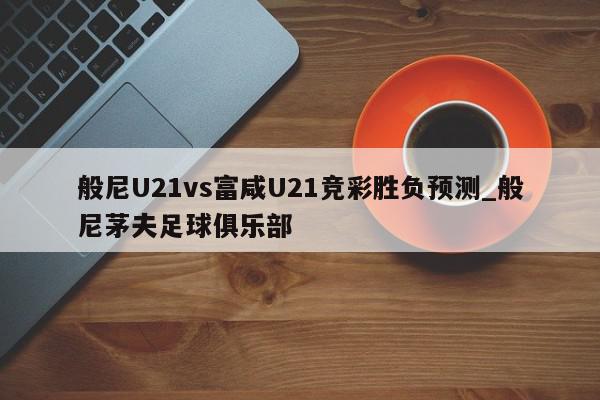 般尼U21vs富咸U21竞彩胜负预测_般尼茅夫足球俱乐部