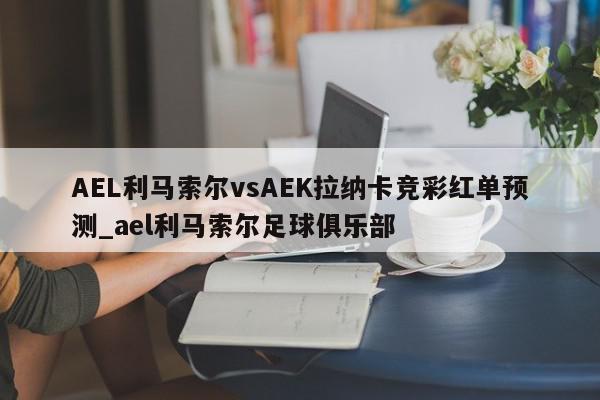 AEL利马索尔vsAEK拉纳卡竞彩红单预测_ael利马索尔足球俱乐部