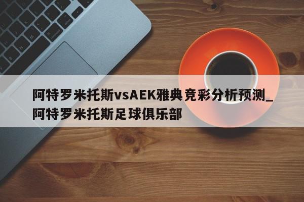 阿特罗米托斯vsAEK雅典竞彩分析预测_阿特罗米托斯足球俱乐部