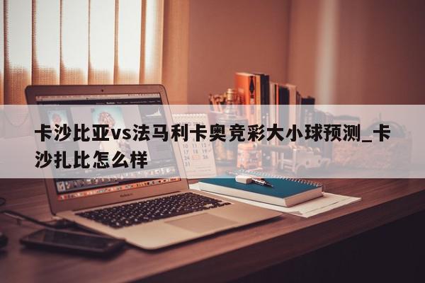 卡沙比亚vs法马利卡奥竞彩大小球预测_卡沙扎比怎么样