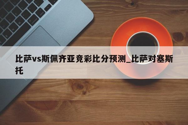 比萨vs斯佩齐亚竞彩比分预测_比萨对塞斯托