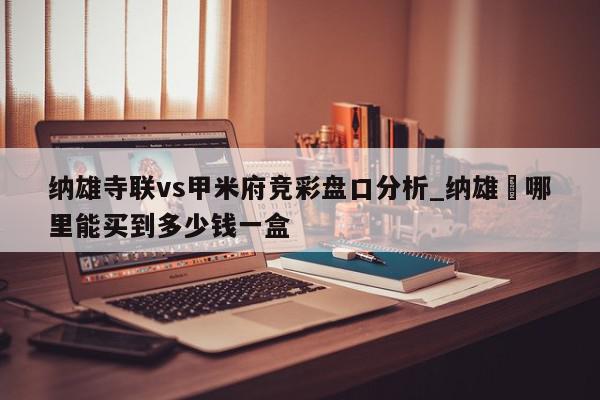 纳雄寺联vs甲米府竞彩盘口分析_纳雄艼哪里能买到多少钱一盒