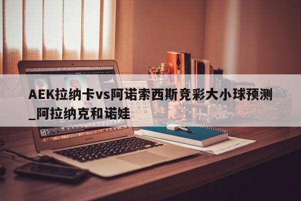 AEK拉纳卡vs阿诺索西斯竞彩大小球预测_阿拉纳克和诺娃