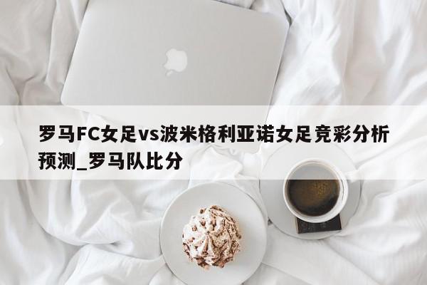 罗马FC女足vs波米格利亚诺女足竞彩分析预测_罗马队比分