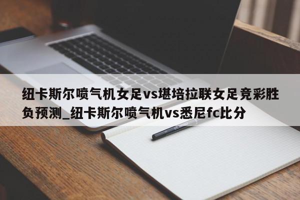 纽卡斯尔喷气机女足vs堪培拉联女足竞彩胜负预测_纽卡斯尔喷气机vs悉尼fc比分