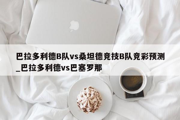 巴拉多利德B队vs桑坦德竞技B队竞彩预测_巴拉多利德vs巴塞罗那