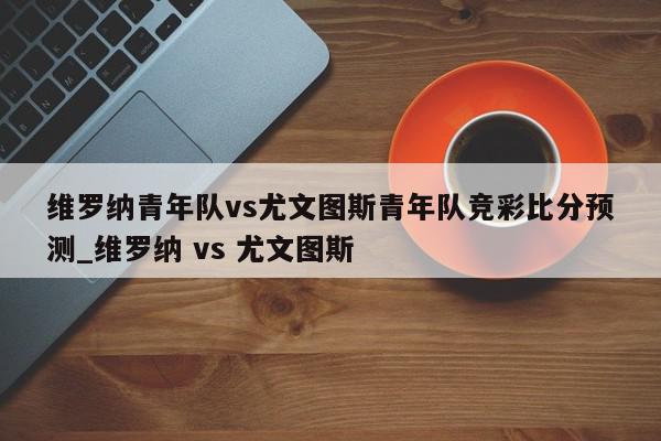 维罗纳青年队vs尤文图斯青年队竞彩比分预测_维罗纳 vs 尤文图斯