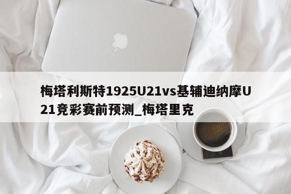 梅塔利斯特1925U21vs基辅迪纳摩U21竞彩赛前预测_梅塔里克