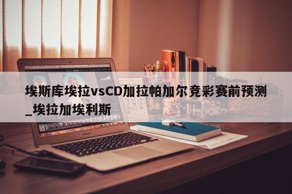 埃斯库埃拉vsCD加拉帕加尔竞彩赛前预测_埃拉加埃利斯