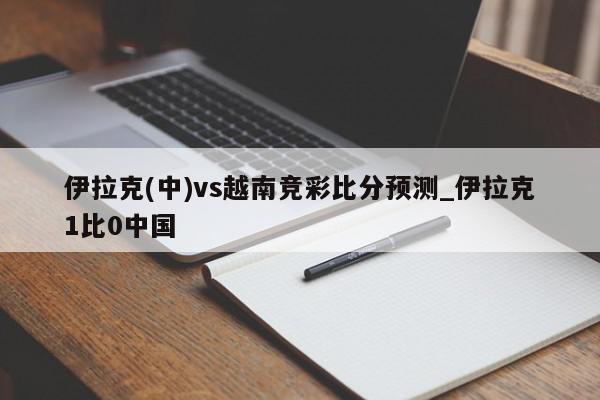 伊拉克(中)vs越南竞彩比分预测_伊拉克1比0中国