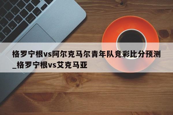 格罗宁根vs阿尔克马尔青年队竞彩比分预测_格罗宁根vs艾克马亚