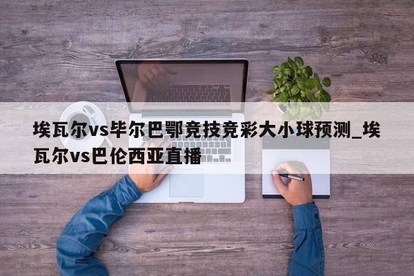 埃瓦尔vs毕尔巴鄂竞技竞彩大小球预测_埃瓦尔vs巴伦西亚直播