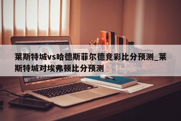 莱斯特城vs哈德斯菲尔德竞彩比分预测_莱斯特城对埃弗顿比分预测