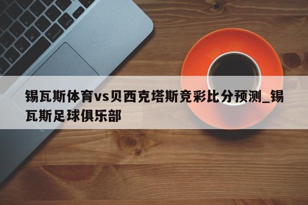 锡瓦斯体育vs贝西克塔斯竞彩比分预测_锡瓦斯足球俱乐部