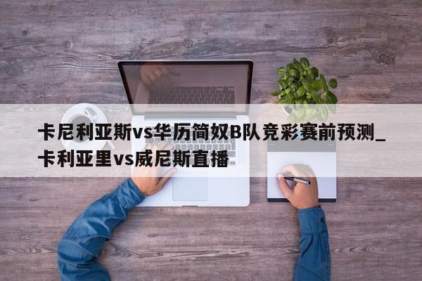 卡尼利亚斯vs华历简奴B队竞彩赛前预测_卡利亚里vs威尼斯直播