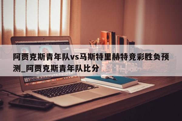 阿贾克斯青年队vs马斯特里赫特竞彩胜负预测_阿贾克斯青年队比分