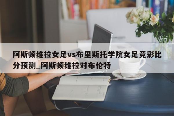 阿斯顿维拉女足vs布里斯托学院女足竞彩比分预测_阿斯顿维拉对布伦特