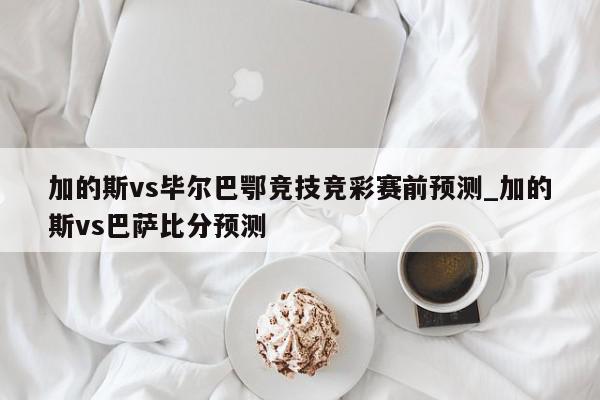 加的斯vs毕尔巴鄂竞技竞彩赛前预测_加的斯vs巴萨比分预测