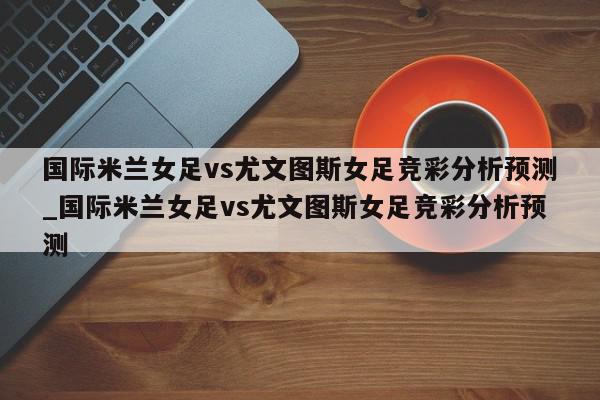 国际米兰女足vs尤文图斯女足竞彩分析预测_国际米兰女足vs尤文图斯女足竞彩分析预测