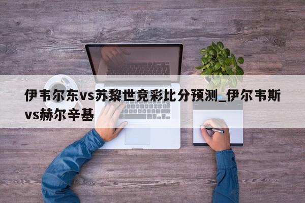 伊韦尔东vs苏黎世竞彩比分预测_伊尔韦斯vs赫尔辛基