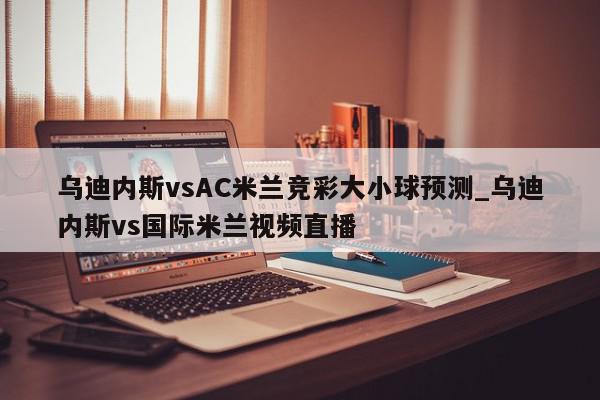 乌迪内斯vsAC米兰竞彩大小球预测_乌迪内斯vs国际米兰视频直播