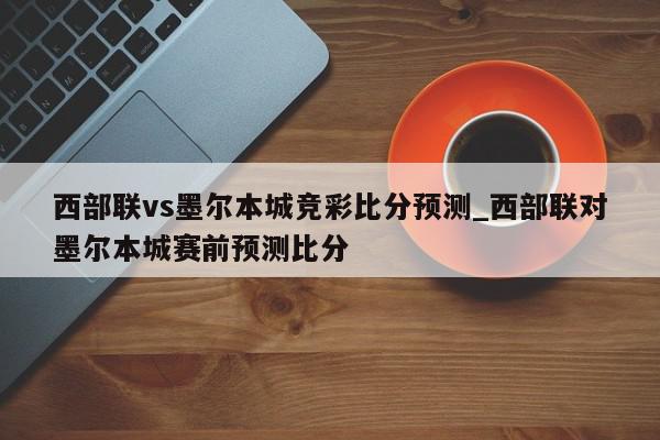 西部联vs墨尔本城竞彩比分预测_西部联对墨尔本城赛前预测比分