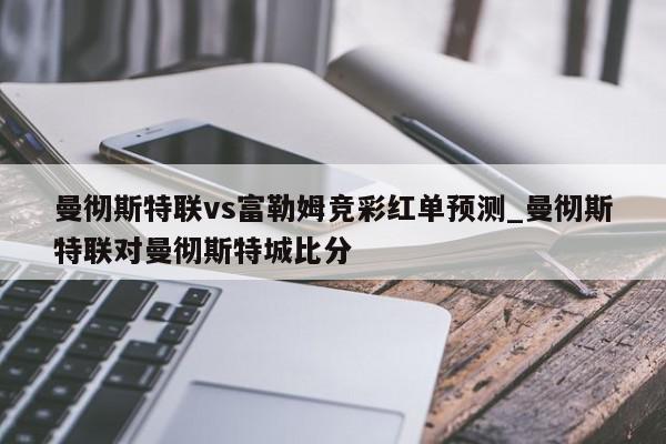 曼彻斯特联vs富勒姆竞彩红单预测_曼彻斯特联对曼彻斯特城比分