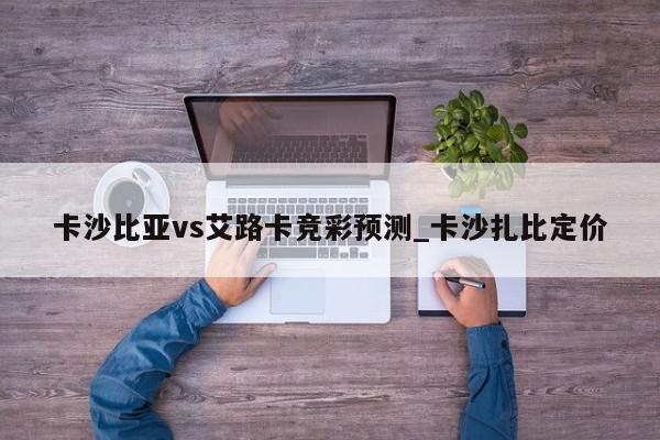 卡沙比亚vs艾路卡竞彩预测_卡沙扎比定价