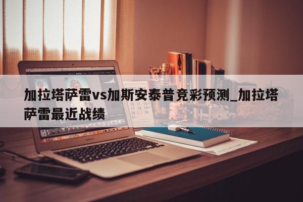 加拉塔萨雷vs加斯安泰普竞彩预测_加拉塔萨雷最近战绩