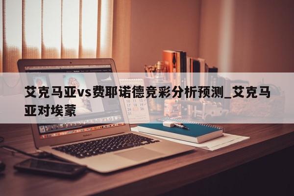 艾克马亚vs费耶诺德竞彩分析预测_艾克马亚对埃蒙