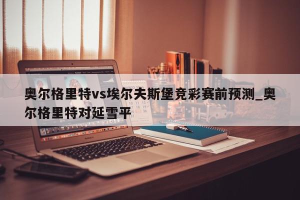 奥尔格里特vs埃尔夫斯堡竞彩赛前预测_奥尔格里特对延雪平