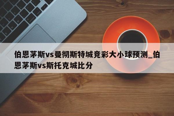 伯恩茅斯vs曼彻斯特城竞彩大小球预测_伯恩茅斯vs斯托克城比分