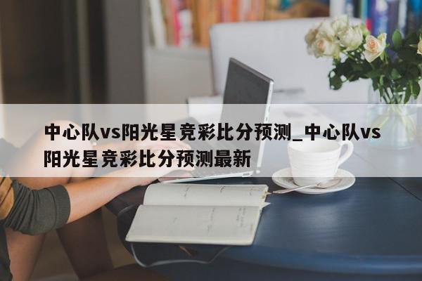 中心队vs阳光星竞彩比分预测_中心队vs阳光星竞彩比分预测最新