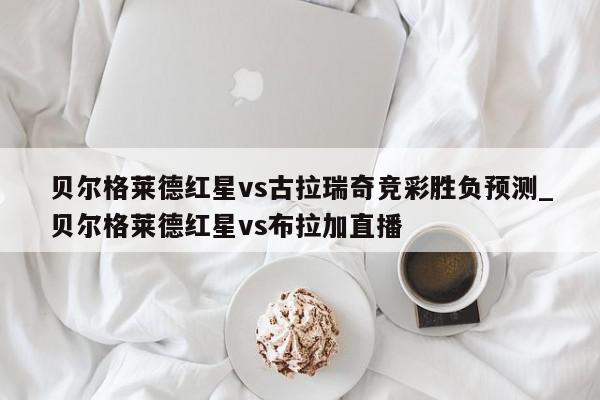 贝尔格莱德红星vs古拉瑞奇竞彩胜负预测_贝尔格莱德红星vs布拉加直播