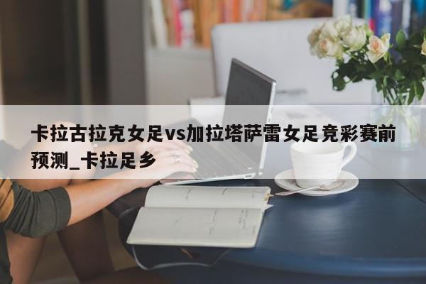 卡拉古拉克女足vs加拉塔萨雷女足竞彩赛前预测_卡拉足乡