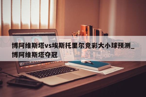 博阿维斯塔vs埃斯托里尔竞彩大小球预测_博阿维斯塔夺冠