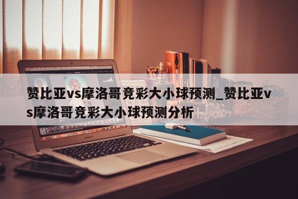 赞比亚vs摩洛哥竞彩大小球预测_赞比亚vs摩洛哥竞彩大小球预测分析