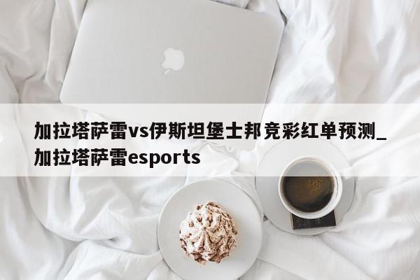 加拉塔萨雷vs伊斯坦堡士邦竞彩红单预测_加拉塔萨雷esports