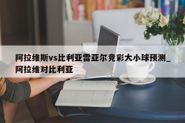 阿拉维斯vs比利亚雷亚尔竞彩大小球预测_阿拉维对比利亚