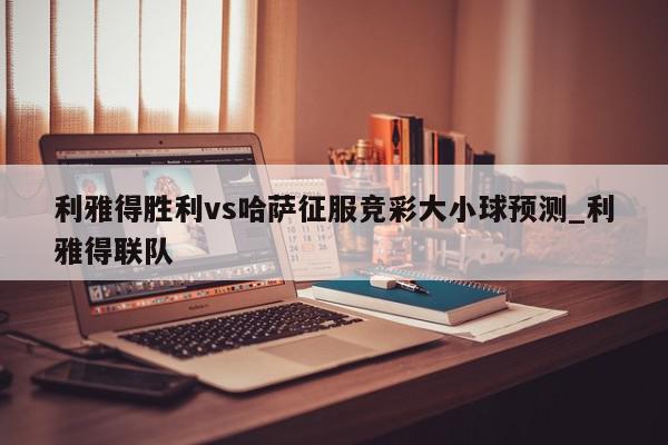 利雅得胜利vs哈萨征服竞彩大小球预测_利雅得联队