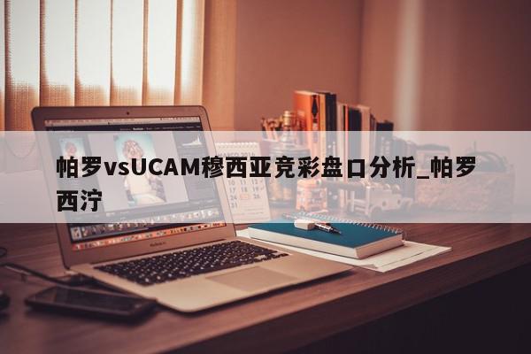 帕罗vsUCAM穆西亚竞彩盘口分析_帕罗西泞