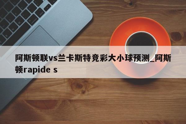 阿斯顿联vs兰卡斯特竞彩大小球预测_阿斯顿rapide s