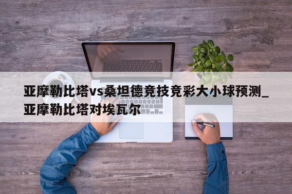 亚摩勒比塔vs桑坦德竞技竞彩大小球预测_亚摩勒比塔对埃瓦尔