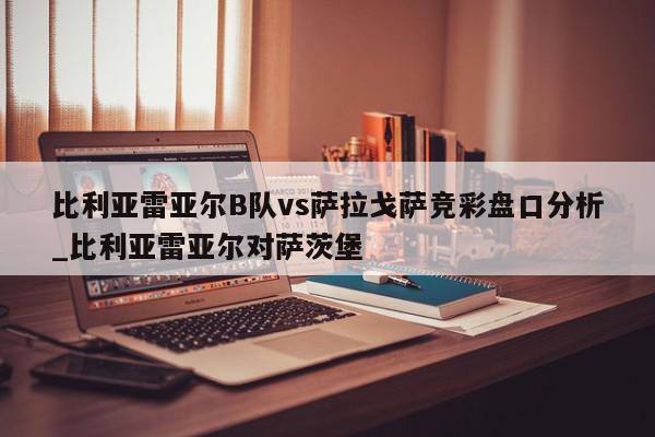 比利亚雷亚尔B队vs萨拉戈萨竞彩盘口分析_比利亚雷亚尔对萨茨堡