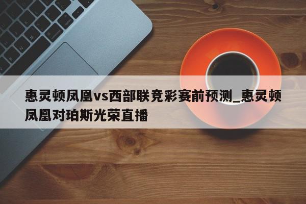 惠灵顿凤凰vs西部联竞彩赛前预测_惠灵顿凤凰对珀斯光荣直播