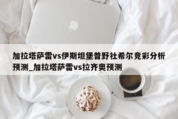 加拉塔萨雷vs伊斯坦堡普野社希尔竞彩分析预测_加拉塔萨雷vs拉齐奥预测